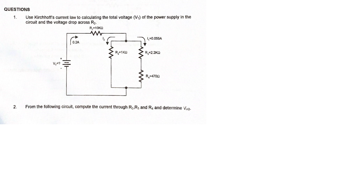 QUESTIONS
TE
Use Kirchhoff's current law to calculating the total voltage (V;) of the power supply in the
circuit and the voltage drop across R2.
1.
R,=10KO
1,=0.055A
0.2A
R=2.2KO
R,=4702
2.
From the following circuit, compute the current through R2,R3 and R4 and determine VAB.
