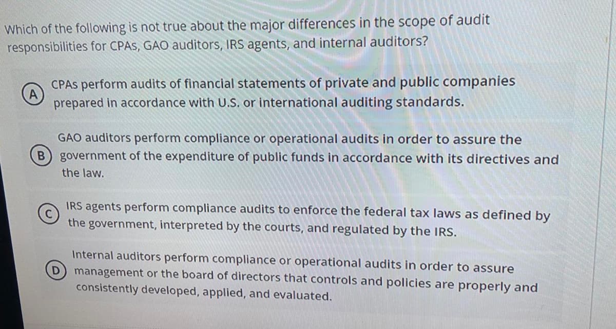 Which of the following is not true about the major differences in the scope of audit
responsibilities for CPAS, GAO auditors, IRS agents, and internal auditors?
CPAS perform audits of financial statements of private and public companies
(A)
prepared in accordance with U.S. or international auditing standards.
GAO auditors perform compliance or operational audits in order to assure the
B government of the expenditure of public funds in accordance with its directives and
the law.
IRS agents perform compliance audits to enforce the federal tax laws as defined by
the government, interpreted by the courts, and regulated by the IRS.
Internal auditors perform compliance or operational audits in order to assure
management or the board of directors that controls and policies are properly and
consistently developed, applied, and evaluated.

