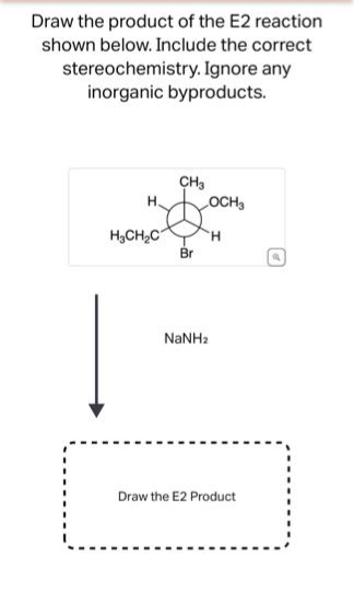 Draw the product of the E2 reaction
shown below. Include the correct
stereochemistry. Ignore any
inorganic byproducts.
H.
H₂CH₂C
CH3
Br
NaNHa
OCH3
H
Draw the E2 Product
D