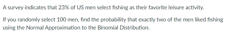A survey indicates that 23% of US men select fishing as their favorite leisure activity.
If you randomly select 100 men, find the probability that exactly two of the men liked fishing
using the Normal Approximation to the Binomial Distribution.

