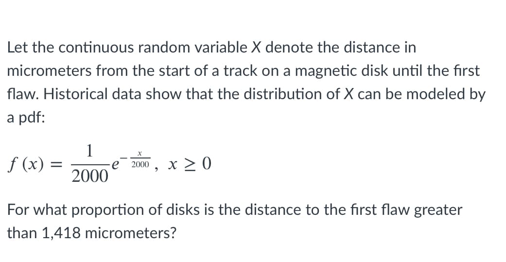 Let the continuous random variable X denote the distance in
micrometers from the start of a track on a magnetic disk until the first
flaw. Historical data show that the distribution of X can be modeled by
a pdf:
1
f (x) =
x > 0
e
2000
2000
For what proportion of disks is the distance to the first flaw greater
than 1,418 micrometers?
