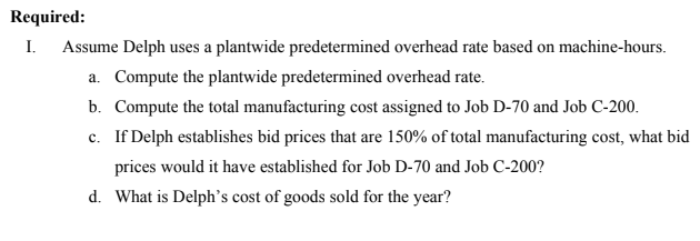 Required:
I.
Assume Delph uses a plantwide predetermined overhead rate based on machine-hours.
a. Compute the plantwide predetermined overhead rate.
b. Compute the total manufacturing cost assigned to Job D-70 and Job C-200.
c. If Delph establishes bid prices that are 150% of total manufacturing cost, what bid
prices would it have established for Job D-70 and Job C-200?
d. What is Delph's cost of goods sold for the year?
