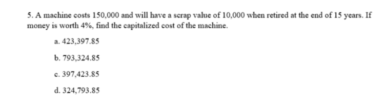 5. A machine costs 150,000 and will have a scrap value of 10,000 when retired at the end of 15 years. If
money is worth 4%, find the capitalized cost of the machine.
a. 423,397.85
b. 793,324.85
c. 397,423.85
d. 324,793.85
