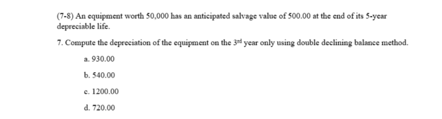 (7-8) An equipment worth 50,000 has an anticipated salvage value of 500.00 at the end of its 5-year
depreciable life.
7. Compute the depreciation of the equipment on the 3rd year only using double declining balance method.
a. 930.00
b. 540.00
c. 1200.00
d. 720.00
