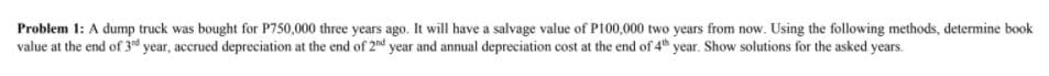Problem 1: A dump truck was bought for P750,000 three years ago. It will have a salvage value of P100,000 two years from now. Using the following methods, determine book
value at the end of 3d year, accrued depreciation at the end of 2nd year and annual depreciation cost at the end of 4 year. Show solutions for the asked years.
