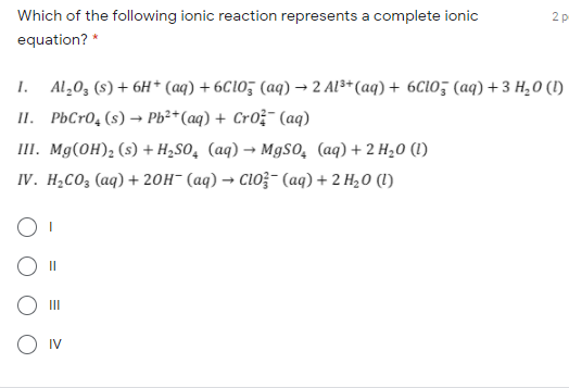 Which of the following ionic reaction represents a complete ionic
2 p
equation? *
1. Al,0, (s) + 6H* (aq) + 6C10; (aq) → 2 Al3*(aq) + 6C10; (aq) +3 H,0 (1)
II. PbCr0, (s) → Pb²*(aq) + Cro;- (aq)
III. Mg(OH), (s) + H,So, (aq) → MgSO, (aq) + 2 H,0 (1)
IV. H¿CO3 (aq) + 20H¯ (aq) → Cl0;- (aq) + 2 H20 (1)
II
O Iv
