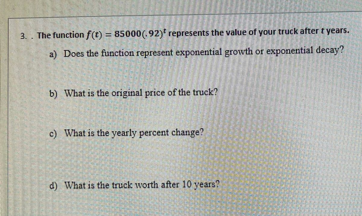 3. . The function f(t)
= 85000(.92)'represents the value of your truck after t years.
a) Does the function represent exponential growth or exponential decay?
b) What is the original price of the truck?
c) What is the yearly percent change?
d) What is the truck worth after 10 years?
