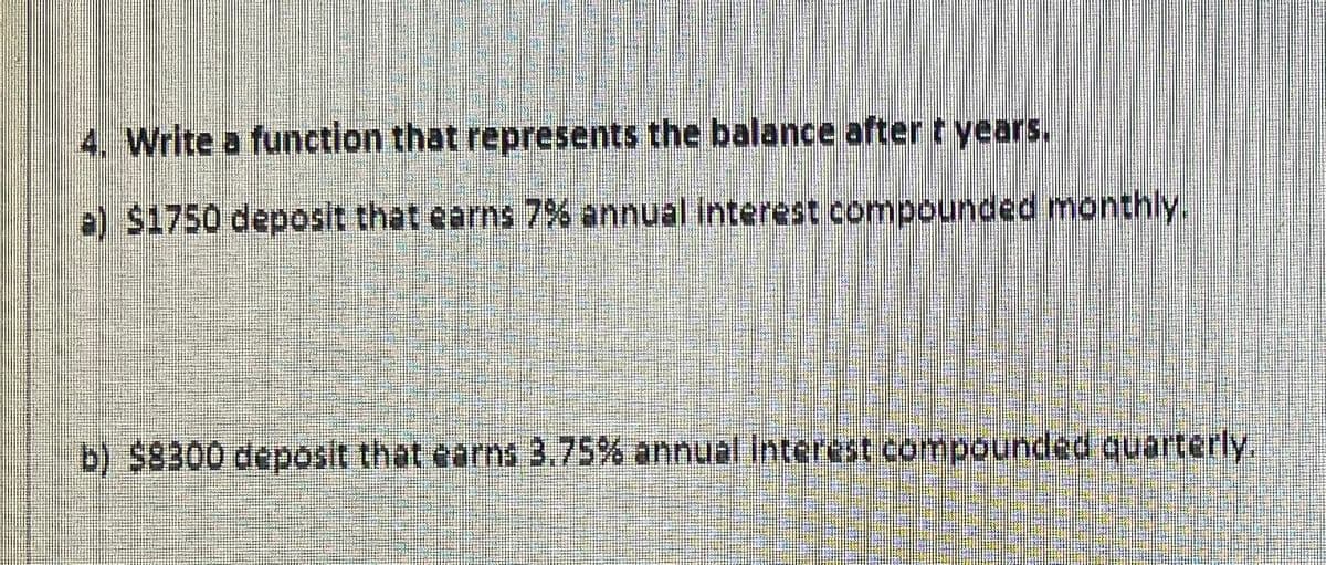 4. Write a function that represents the balance after t years.
e) $1750 deposit that earns 7% annual interest compounded monthly.
b) $8300 deposit that earns 3.75% annual interest compounded quarterly.
