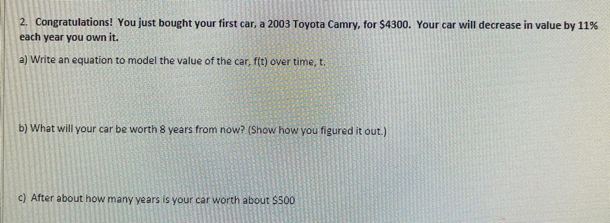 2. Congratulations! You just bought your first car, a 2003 Toyota Camry, for $4300. Your car will decrease in value by 11%
each year you own it.
(2) Write an equation to model the value of the car f(t) overtime, t.
b) What will your car be worth 8 years from now? (Show how you figured it out.)
c) After about how many years is your car worth about $500
有
餐 的
は
