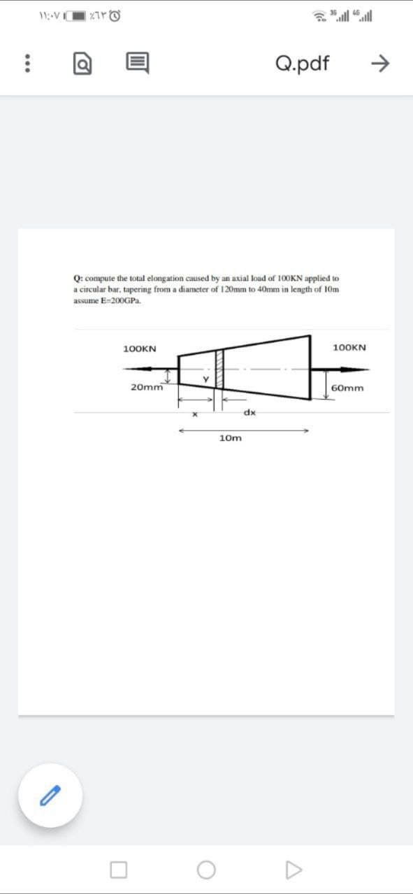 11VI
Q.pdf
->
Q: compute the total elongation caused by an axial load of 100KN applied to
a circular bar, tapering from a diameter of 120mm to 40mm in length of 10m
assume E-200GPa.
100KN
100KN
20mm
60mm
xp
10m
