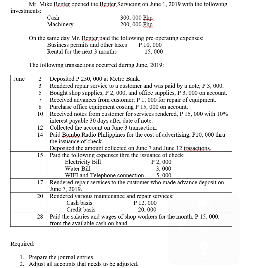 Mr. Mike Benter opened the Benter Servicing on June 1, 2019 with the following
investments:
Cash
300, 000 Php
200, 000 Php
Machinery
On the same day Mr. Benter paid the following pre-operating expenses:
Business permits and other taxes
Rental for the next 3 months
P 10, 000
15, 000
The following transactions occurred during June, 2019:
Deposited P 250, 000 at Metro Bank.
Rendered repair service to a customer and was paid by a note, P 3, 000.
Bought shop supplies, P 2, 000, and office supplies, P 3, 000 on account.
Received advances from customer, P 1, 000 for repair of equipment.
Purchase office equipment costing P 15, 000 on account.
10 Received notes from customer for services rendered, P 15, 000 with 10%
interest payable 30 days after date of note.
12 Collected the account on June 3 transaction.
Paid Bombo Radio Philippines for the cost of advertising, P10, 000 thru
the issuance of check.
June
2
3
7
8
Deposited the amount collected on June 7 and June 12 trasactions.
15 Paid the following expenses thru the issuance of check:
P 2, 000
3, 000
5, 000
Electricity Bill
Water Bill
WIFI and Telephone connection
17 Rendered repair services to the customer who made advance deposit on
June 7, 2019.
20 Rendered various maintenance and repair services:
Cash basis
Credit basis
Paid the salaries and wages of shop workers for the month, P 15, 000,
P 12, 000
20, 000
from the available cash on hand.
Required:
1. Prepare the journal entries.
2. Adjust all accounts that needs to be adjusted.
