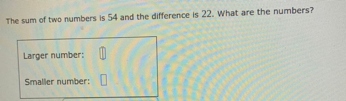 The sum of two numbers is 54 and the difference is 22. What are the numbers?
Larger number:
Smaller number:|
