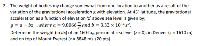 The weight of bodies my change somewhat from one location to another as a result of the
variation of the gravitational acceleration g with elevation. At 45° latitude, the gravitational
acceleration as a function of elevation 'z' above sea level is given by;
g = a – bz ,where a = 9.8066 and b = 3.32 × 10-6s².
Determine the weight (in Ib;) of an 160-lbm person at sea level (z = 0), in Denver (z = 1610 m)
and on top of Mount Everest (z = 8848 m), (20 pts)
