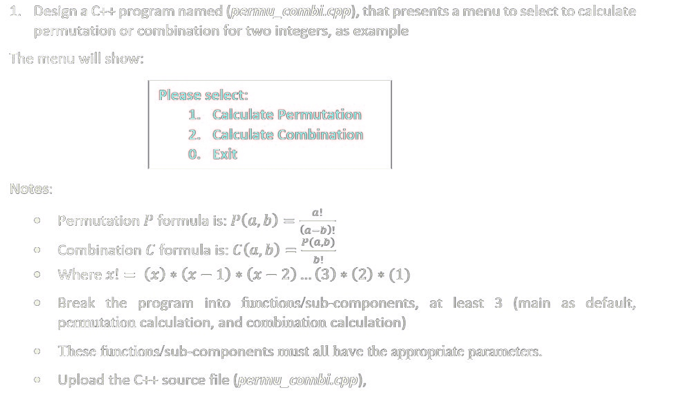 1. Design a C++ program named (permu_combi.cpp), that presents a menu to select to calculate
permutation or combination for two integers, as example
The menu will show:
Notes:
O
O
O
O
Please sellect:
1. Calculate Permutation
2. Calculate Combination
Exit
0.
a!
(a-b)!
p(a,b)
Permutation P formula is: P(a, b):
Combination C formula is: C(a, b):
b!
Where x! = (x) * (x − 1) * (x − 2)... (3) * (2) * (1)
Break the program into functions/sub-components, at least 3 (main as default,
permutation calculation, and combination calculation)
These functions/sub-components must all have the appropriate parameters.
Upload the C++ source file (permu_combi.cpp),