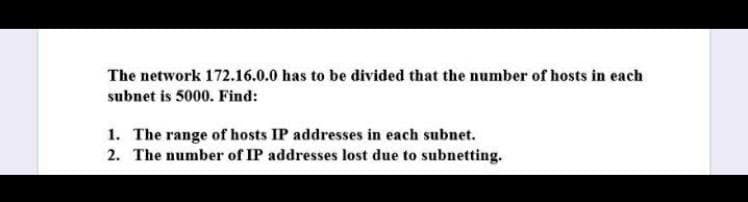 The network 172.16.0.0 has to be divided that the number of hosts in each
subnet is 5000. Find:
1. The range of hosts IP addresses in each subnet.
2. The number of IP addresses lost due to subnetting.
