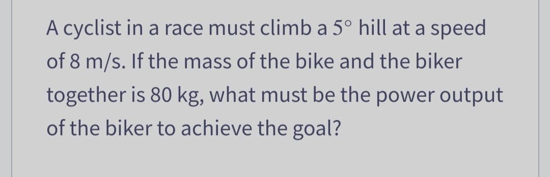 A cyclist in a race must climb a 5° hill at a speed
of 8 m/s. If the mass of the bike and the biker
together is 80 kg, what must be the power output
of the biker to achieve the goal?