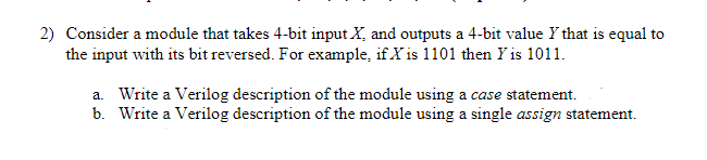 2) Consider a module that takes 4-bit input X, and outputs a 4-bit value Y that is equal to
the input with its bit reversed. For example, if X is 1101 then Y is 1011.
a. Write a Verilog description of the module using a case statement.
b. Write a Verilog description of the module using a single assign statement.