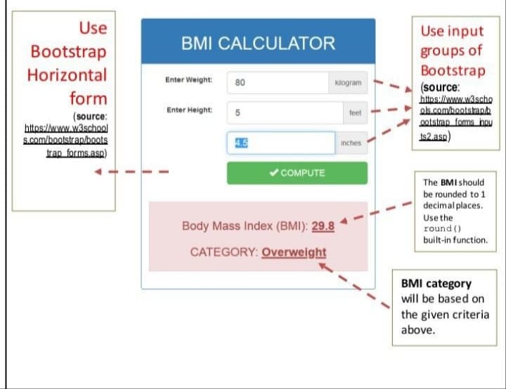 Use
Bootstrap
Horizontal
form
(source:
https://www.w3school
s.com/bootstrap/boots
trap_forms.asp)
BMI CALCULATOR
Enter Weight:
Enter Height:
80
5
4.5
✓COMPUTE
kilogram
Body Mass Index (BMI): 29.8
CATEGORY: Overweight
feet
inches
Use input
groups of
Bootstrap
(source:
https://www.w3scho
ols.com/bootstrap.h
ootstrap forms hou
ts2.asp)
The BMI should
be rounded to 1
decimal places.
Use the
round ()
built-in function.
BMI category
will be based on
the given criteria
above.