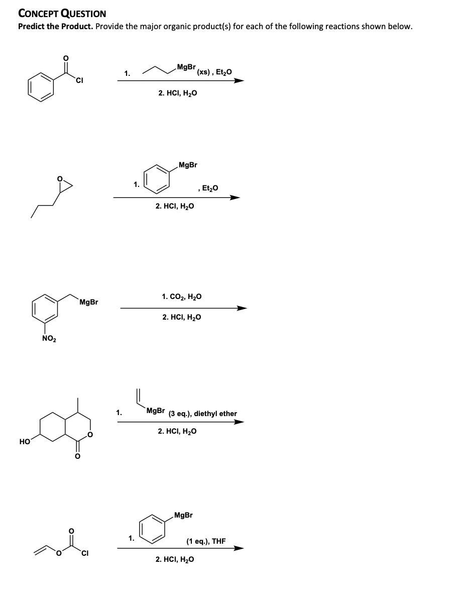 CONCEPT QUESTION
Predict the Product. Provide the major organic product(s) for each of the following reactions shown below.
MgBr
1.
x), Et20
'CI
2. HCI, H20
MgBr
1.
, Et20
2. HСI, Н20
1. СО2, Нао
MgBr
2. HCI, H20
NO2
1.
MgBr (3 eq.), diethyl ether
2. HСI, Н,0
но
MgBr
1.
(1 ед.), THF
2. HСІ, Н20
