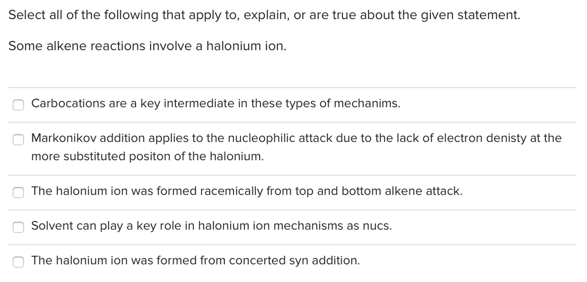 Select all of the following that apply to, explain, or are true about the given statement.
Some alkene reactions involve a halonium ion.
Carbocations are a key intermediate in these types of mechanims.
Markonikov addition applies to the nucleophilic attack due to the lack of electron denisty at the
more substituted positon of the halonium.
The halonium ion was formed racemically from top and bottom alkene attack.
Solvent can play a key role in halonium ion mechanisms as nucs.
The halonium ion was formed from concerted syn addition.
