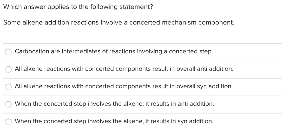 Which answer applies to the following statement?
Some alkene addition reactions involve a concerted mechanism component.
Carbocation are intermediates of reactions involving a concerted step.
All alkene reactions with concerted components result in overall anti addition.
All alkene reactions with concerted components result in overall syn addition.
When the concerted step involves the alkene, it results in anti addition.
When the concerted step involves the alkene, it results in syn addition.
