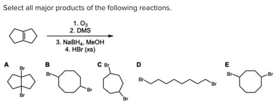 Select all major products of the following reactions.
1. O3
2. DMS
3. NABH4, MEOH
4. HBr (xs)
C B
D
Br
Br
Br-
Br
Br.
Br
Br
Br
