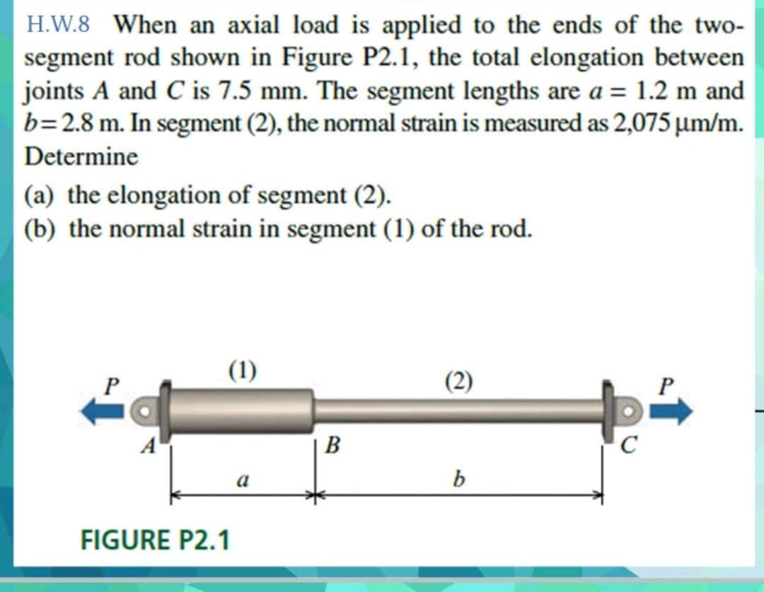 H.W.8 When an axial load is applied to the ends of the two-
segment rod shown in Figure P2.1, the total elongation between
joints A and C is 7.5 mm. The segment lengths are a = 1.2 m and
b=2.8 m. In segment (2), the normal strain is measured as 2,075 µm/m.
Determine
(a) the elongation of segment (2).
(b) the normal strain in segment (1) of the rod.
(1)
P
В
C
b
FIGURE P2.1
(2)

