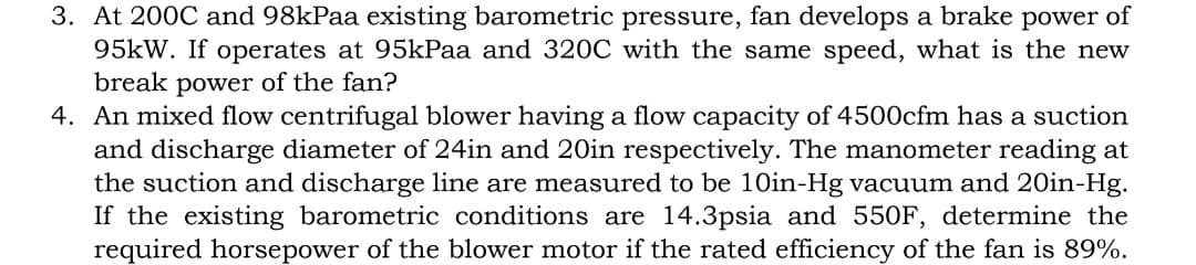 3. At 200C and 98kPaa existing barometric pressure, fan develops a brake power of
95kW. If operates at 95kPaa and 320C with the same speed, what is the new
break power of the fan?
4. An mixed flow centrifugal blower having a flow capacity of 4500cfm has a suction
and discharge diameter of 24in and 20in respectively. The manometer reading at
the suction and discharge line are measured to be 10in-Hg vacuum and 20in-Hg.
If the existing barometric conditions are 14.3psia and 550F, determine the
required horsepower of the blower motor if the rated efficiency of the fan is 89%.
