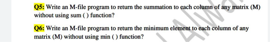 Q5: Write an M-file program to return the summation to each column of any matrix (M)
without using sum ( ) function?
Q6: Write an M-file program to return the minimum element to each column of
matrix (M) without using min ( ) function?
any
