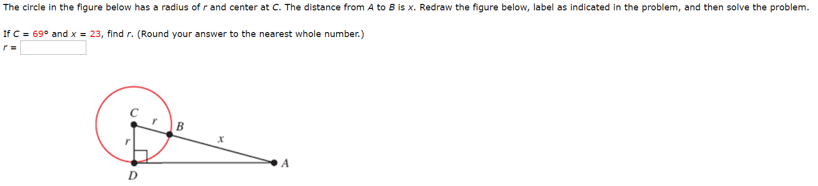 The circle in the figure below has a radius of r and center at C. The distance from A to B is x. Redraw the figure below, label as indicated in the problem, and then solve the problem.
69° and x = 23, find r. (Round your answer to the nearest whole number.)
If C
r =
В
х
A
D
