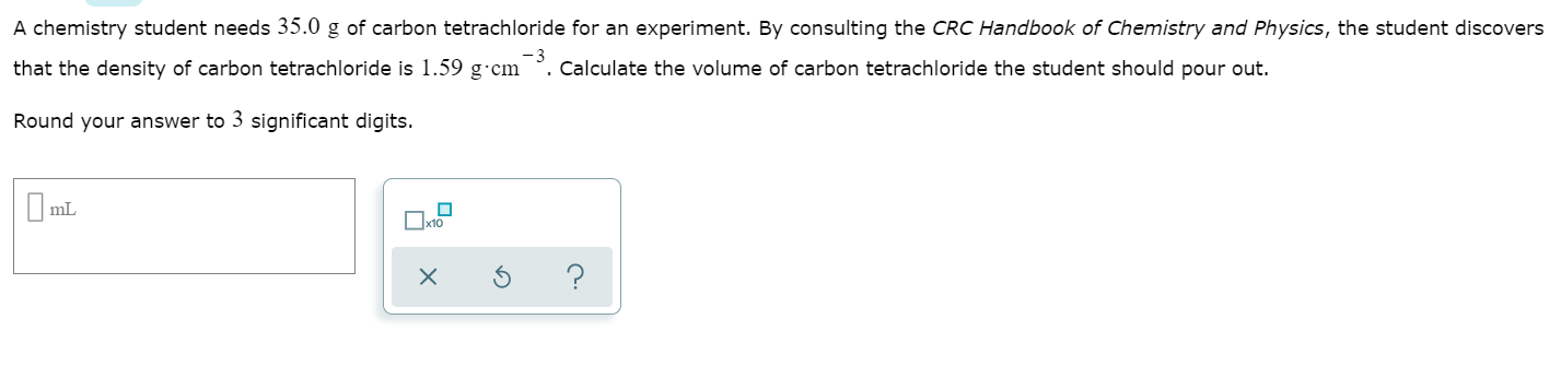 A chemistry student needs 35.0 g of carbon tetrachloride for an experiment. By consulting the CRC Handbook of Chemistry and Physics, the student discovers
that the density of carbon tetrachloride is 1.59 g-cm -3 calculate the volume of carbon tetrachloride the student should pour out.
Round your answer to 3 significant digits.
mL
x10
X
