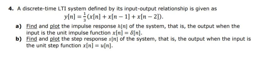 4. A discrete-time LTI system defined by its input-output relationship is given as
y[n] =(x[n] + x[n – 1] + x[n – 2]).
a) Find and plot the impulse response h[n] of the system, that is, the output when the
input is the unit impulse function x[n] = 8[n].
b) Find and plot the step response s[n] of the system, that is, the output when the input is
the unit step function x[n] = u[n].
%3D
