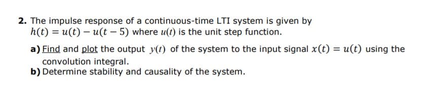 2. The impulse response of a continuous-time LTI system is given by
h(t) = u(t) – u(t – 5) where u(t) is the unit step function.
a) Find and plot the output y(t) of the system to the input signal x(t) = u(t) using the
convolution integral.
b) Determine stability and causality of the system.
