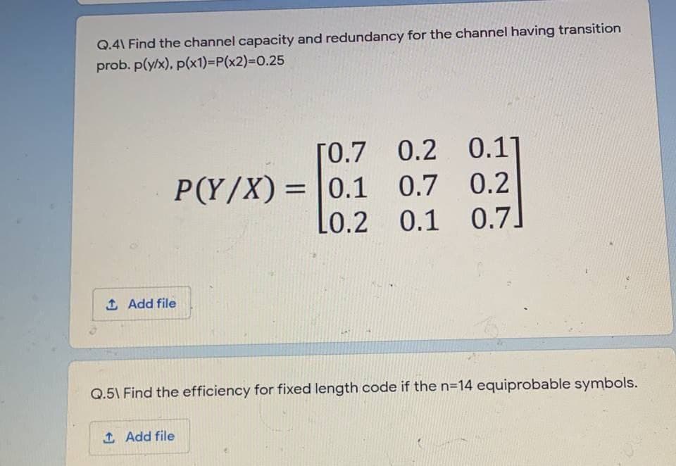 Q.4\ Find the channel capacity and redundancy for the channel having transition
prob. p(y/x), p(x1)=P(x2)%3D0.25
0.11
0.7 0.2
[0.7
0.2
P(Y/X) =
= |0.1
Lo.2
0.1
0.7
1 Add file
Q.5\ Find the efficiency for fixed length code if the n=14 equiprobable symbols.
1 Add file
