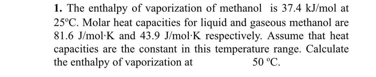 1. The enthalpy of vaporization of methanol is 37.4 kJ/mol at
25°C. Molar heat capacities for liquid and gaseous methanol are
81.6 J/mol·K and 43.9 J/mol·K respectively. Assume that heat
capacities are the constant in this temperature range. Calculate
the enthalpy of vaporization at
50 °C.
