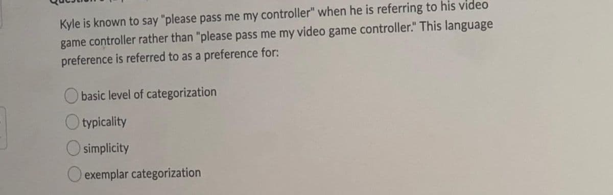 Kyle is known to say "please pass me my controller" when he is referring to his video
game controller rather than "please pass me my video game controller." This language
preference is referred to as a preference for:
O basic level of categorization
O typicality
O simplicity
O exemplar categorization
