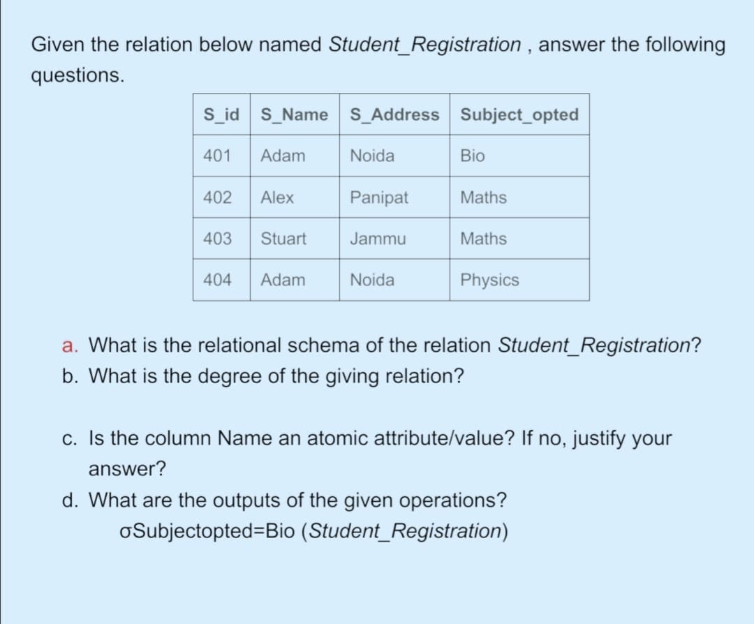 Given the relation below named Student_Registration , answer the following
questions.
S_id S_Name S_Address Subject_opted
401
Adam
Noida
Bio
402
Alex
Panipat
Maths
403
Stuart
Jammu
Maths
404
Adam
Noida
Physics
a. What is the relational schema of the relation Student_Registration?
b. What is the degree of the giving relation?
c. Is the column Name an atomic attribute/value? If no, justify your
answer?
d. What are the outputs of the given operations?
oSubjectopted=Bio (Student_Registration)
