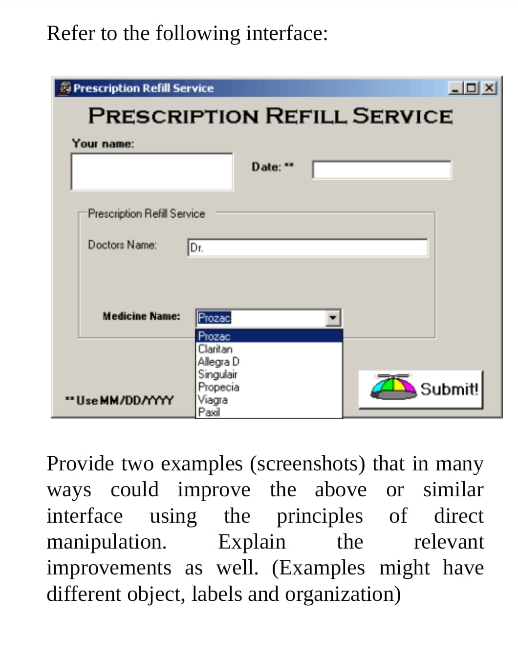 Refer to the following interface:
Prescription Refill Service
PRESCRIPTION REFILL SERVICE
Your name:
Date: "
Presciption Refil Service
Doctors Name:
Dr.
Prozac
Prozac
Claritan
Allegra D
Singulair
Propecia
Viagra
Paxil
Medicine Name:
Submit!
*Use MM/DDYYY
Provide two examples (screenshots) that in many
ways could improve the above or similar
using the principles
Explain
improvements as well. (Examples might have
different object, labels and organization)
interface
of
direct
manipulation.
the
relevant

