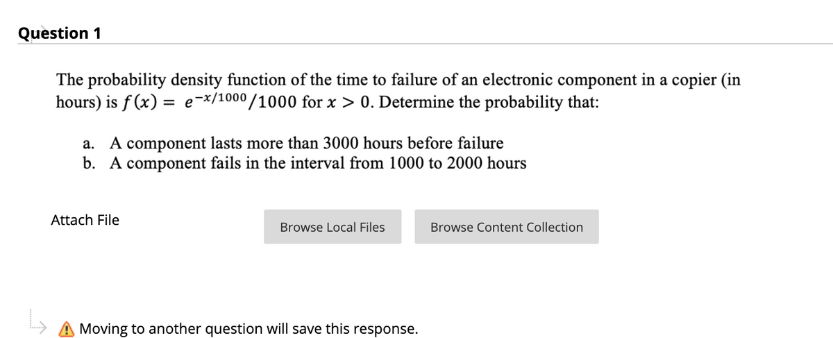 Question 1
The probability density function of the time to failure of an electronic component in a copier (in
hours) is f (x) = e=x/1000/1000 for x > 0. Determine the probability that:
a. A component lasts more than 3000 hours before failure
b. A component fails in the interval from 1000 to 2000 hours
Attach File
Browse Local Files
Browse Content Collection
A Moving to another question will save this response.
