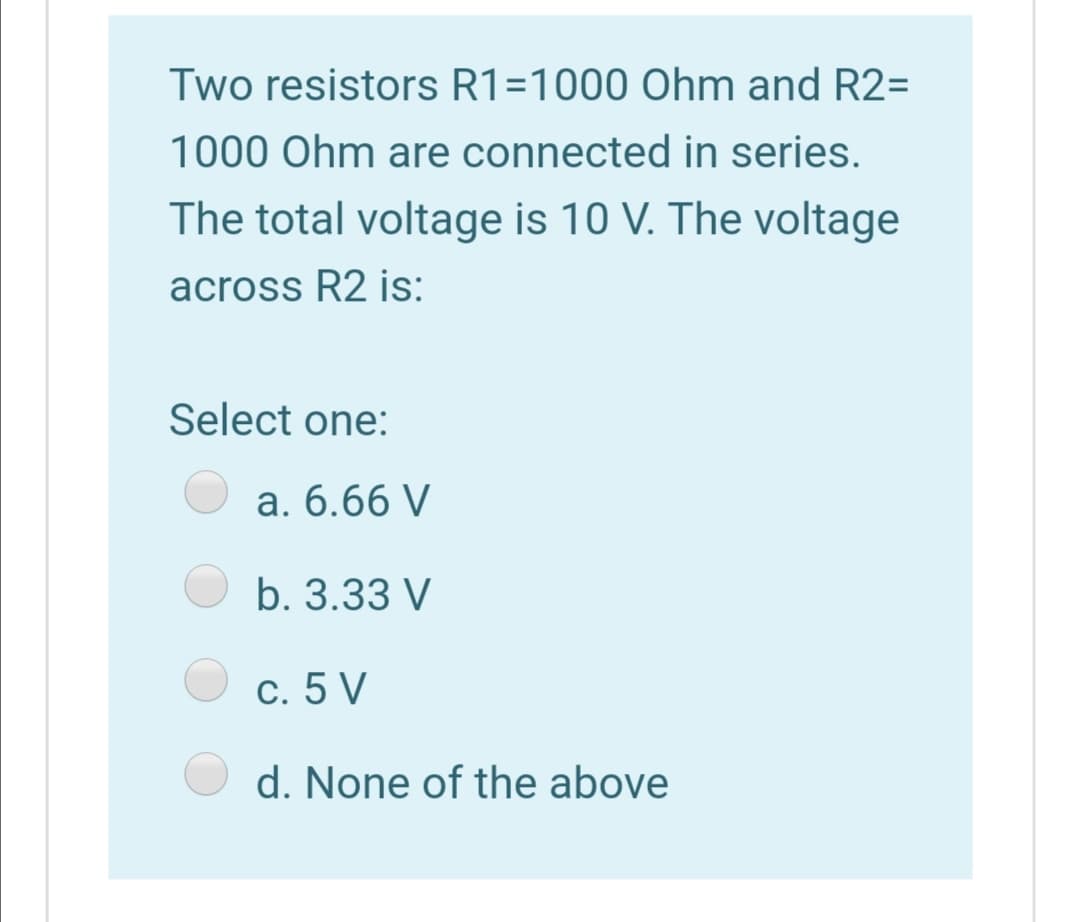Two resistors R1=1000 Ohm and R2=
1000 Ohm are connected in series.
The total voltage is 10 V. The voltage
across R2 is:
Select one:
a. 6.66 V
b. 3.33 V
c. 5 V
d. None of the above
