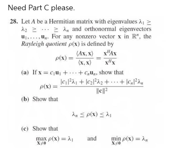 Need Part C please.
28. Let A be a Hermitian matrix with eigenvalues 1 >
12 2
u1,..., un. For any nonzero vector x in R", the
Rayleigh quotient p(x) is defined by
> An and orthonormal eigenvectors
x"Ax
x#x
(Ах, х)
p(x) =
%3D
%3D
(x, x)
(a) If x = cju + + C,un, show that
..
p(x) =
(b) Show that
An S p(x) <1
(c) Show that
max p(x) = A1
X40
min p(x) = n
X#0
and
