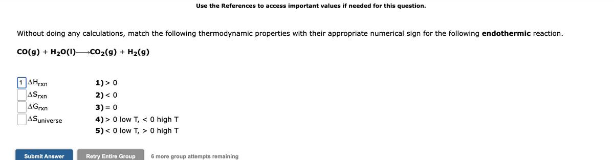 Use the References to access important values if needed for this question.
Without doing any calculations, match the following thermodynamic properties with their appropriate numerical sign for the following endothermic reaction.
Co(g) + H20(1) CO2(9) + H2(g)
| 1 ΔΗΡΧ
1) > 0
2) < 0
ASrxn
AGrxn
3) = 0
%3D
ASuniverse
4) > 0 low T, < 0 high T
5) < 0 low T, > 0 high T
Submit Answer
Retry Entire Group
6 more group attempts remaining
