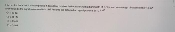 If the shot noise is the dominating noise in an optical receiver that operates with a bandwidth of 1 GHz and an average photocurrent of 10 mA,
what would be the signal-to-noise ratio in dB? Assume the detected ac signal power is 5x10-9 A2.
O a. 18 dB
O b. 22 dB
Oc. 25 dB
Od. 32 dB
