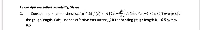 Linear Approximatlon, Sensitivity, Strain
Consider a one-dimensional scalar fleld f(x) = A (2x -) defined for -1 sx s 1 where x is
1.
the gauge length. Calculate the effective measurand, f, if the sensing gauge length is -0.5 sx S
0.5,
