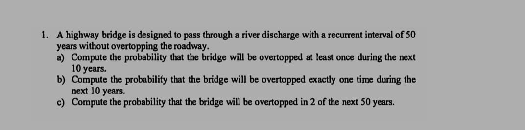 1. A highway bridge is designed to pass through a river discharge with a recurrent interval of 50
years without overtopping the roadway.
a) Compute the probability that the bridge will be overtopped at least once during the next
10 years.
b) Compute the probability that the bridge will be overtopped exactly one time during the
next 10 years.
c) Compute the probability that the bridge will be overtopped in 2 of the next 50 years.
