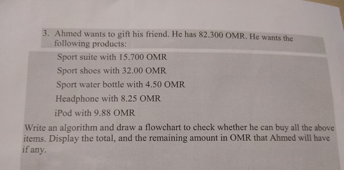 3. Ahmed wants to gift his friend. He has 82.300 OMR. He wants the
following products:
Sport suite with 15.700 OMR
Sport shoes with 32.00 OMR
Sport water bottle with 4.50 OMR
Headphone with 8.25 OMR
iPod with 9.88 OMR
Write an algorithm and draw a flowchart to check whether he can buy all the above
items. Display the total, and the remaining amount in OMR that Ahmed will have
if any.
