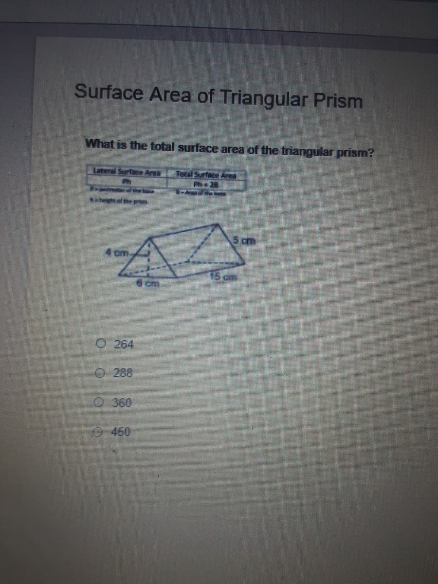 Surface Area of Triangular Prism
What is the total surface area of the triangular prism?
Lateral Surface Area
Ph
Total Surface Area
Ph 28
high of he prin
5 cm
4 cm
15 cm
6 cm
O 264
O 288
O 360
O450
