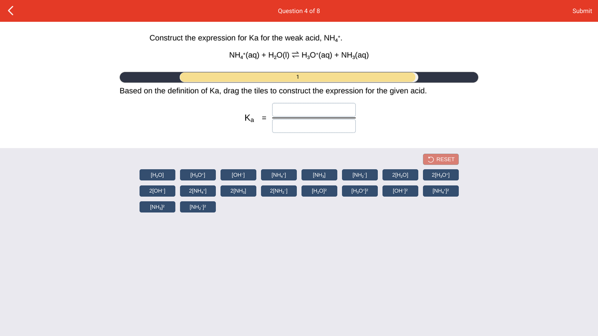 Question 4 of 8
Submit
Construct the expression for Ka for the weak acid, NH,*.
NH, (aq) + H2O(1) = H;O*(aq) + NH3(aq)
1
Based on the definition of Ka, drag the tiles to construct the expression for the given acid.
Ka =
5 RESET
[H,O]
[H,O*]
[OH-]
[NH,]
[NH]
[NH,]
2[H,O]
2[H,O*]
2[OH+]
2[NH,]
2[NH3]
2[NH2]
[H,O]?
[H,O*]?
[OH]?
[NH, ]?
[NHJ?
[NH,]?
