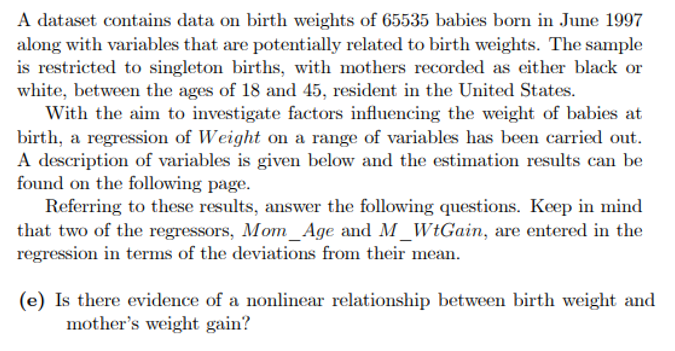 A dataset contains data on birth weights of 65535 babies born in June 1997
along with variables that are potentially related to birth weights. The sample
is restricted to singleton births, with mothers recorded as either black or
white, between the ages of 18 and 45, resident in the United States.
With the aim to investigate factors influencing the weight of babies at
birth, a regression of Weight on a range of variables has been carried out.
A description of variables is given below and the estimation results can be
found on the following page.
Referring to these results, answer the following questions. Keep in mind
that two of the regressors, Mom_Age and M_WtGain, are entered in the
regression in terms of the deviations from their mean.
(e) Is there evidence of a nonlinear relationship between birth weight and
mother's weight gain?
