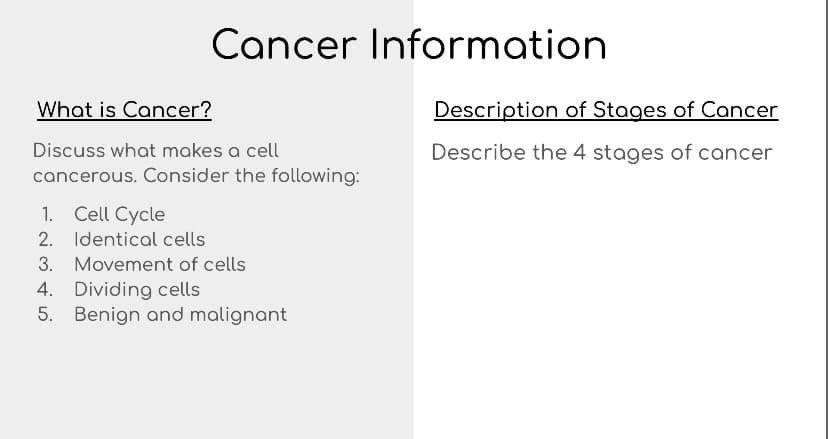 Cancer Information
What is Cancer?
Description of Stages of Cancer
Discuss what makes a cell
Describe the 4 stages of cancer
cancerous. Consider the following:
1. Cell Cycle
2. Identical cells
3. Movement of cells
4. Dividing cells
5. Benign and malignant
